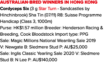 Australian-bred winners in Hong Kong Cordyceps Six (3 g Star Turn - Sandcastles by Hinchinbrook) Sha Tin (07 11) R8:    