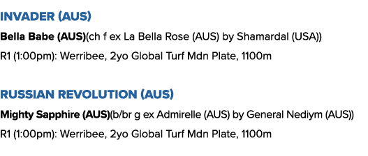 Invader (AUS) Bella Babe (AUS)(ch f ex La Bella Rose (AUS) by Shamardal (USA)) R1 (1:00pm): Werribee, 2yo Global Turf   