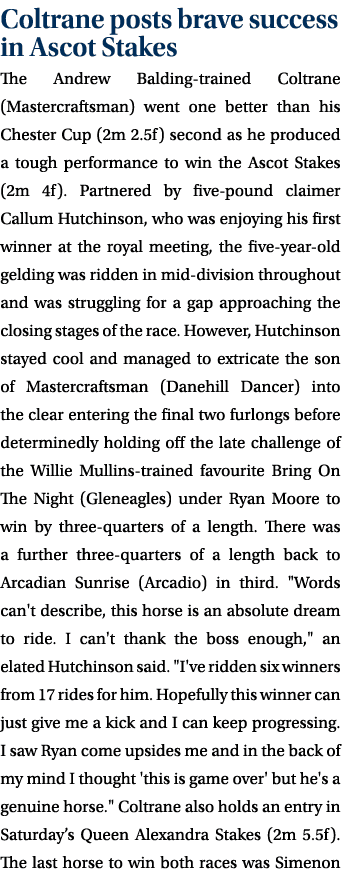 Coltrane posts brave success in Ascot Stakes The Andrew Balding-trained Coltrane (Mastercraftsman) went one better th...