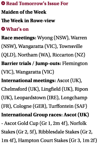  Read Tomorrow's Issue For Maiden of the Week The Week in Rowe-view What's on Race meetings: Wyong (NSW), Warren (NS...