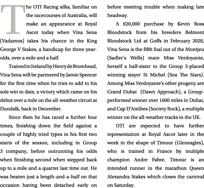 The OTI Racing silks, familiar on the racecourses of Australia, will make an appearance at Royal Ascot today when Vin...