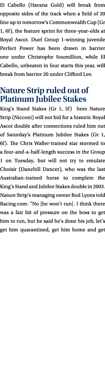 El Cabello (Havana Gold) will break from opposite sides of the track when a field of 20 line up in tomorrow’s Commonw...