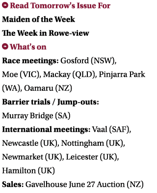  Read Tomorrow's Issue For Maiden of the Week The Week in Rowe-view What's on Race meetings: Gosford (NSW), Moe (VIC...