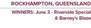 rockhampton, queensland WINNERS: June 3 - Riverside Special & Barney's Blaz