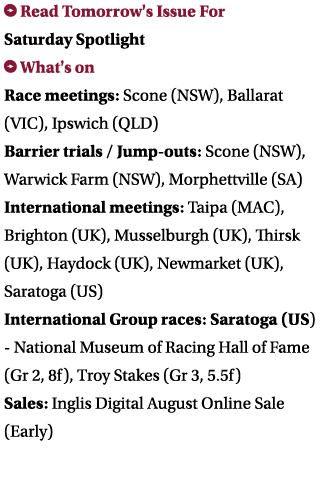  Read Tomorrow's Issue For Saturday Spotlight What's on Race meetings: Scone (NSW), Ballarat (VIC), Ipswich (QLD) Ba...