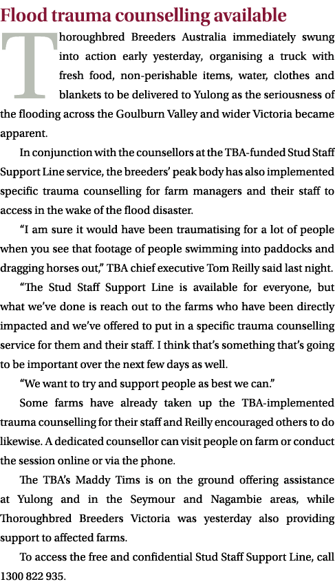 Flood trauma counselling available Thoroughbred Breeders Australia immediately swung into action early yesterday, org...