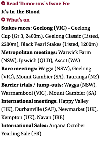  Read Tomorrow's Issue For It’s In The Blood What's on Stakes races: Geelong (VIC) - Geelong Cup (Gr 3, 2400m), Geel...