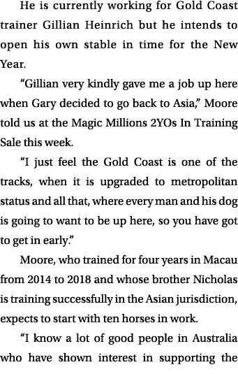 He is currently working for Gold Coast trainer Gillian Heinrich but he intends to open his own stable in time for the...