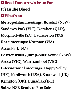  Read Tomorrow's Issue For It’s In The Blood What's on Metropolitan meetings: Rosehill (NSW), Sandown Park (VIC), Do...