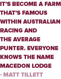 it’s become a farm that’s famous within Australian racing and the average punter. Everyone knows the name Macedon Lod...