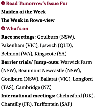  Read Tomorrow's Issue For Maiden of the Week The Week in Rowe-view What's on Race meetings: Goulburn (NSW), Pakenha...