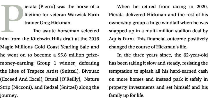 Pierata (Pierro) was the horse of a lifetime for veteran Warwick Farm trainer Greg Hickman. The astute horseman selec...