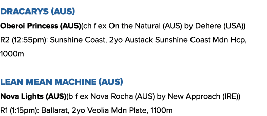 Dracarys (AUS) Oberoi Princess (AUS)(ch f ex On the Natural (AUS) by Dehere (USA)) R2 (12:55pm): Sunshine Coast, 2yo ...