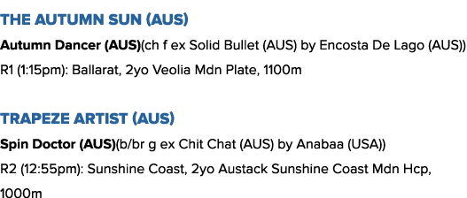The Autumn Sun (AUS) Autumn Dancer (AUS)(ch f ex Solid Bullet (AUS) by Encosta De Lago (AUS)) R1 (1:15pm): Ballarat, ...